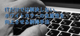 ITだけでは解決しない、ホワイトカラーの生産性を向上させる納得手法